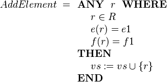 
AddElement ~=
\begin{array}[t]{l} 
\textbf{ANY}~~ r ~~\textbf{WHERE} \\ 
~~~~ r \in R  \\
~~~~ e( r ) = e1 \\
~~~~ f( r ) = f1 \\ 
\textbf{THEN} \\
~~~~ vs := vs \cup \{r\} \\
\textbf{END}
\end{array}
