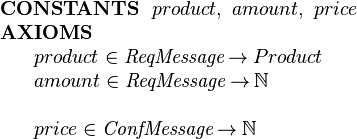  \begin{array}{l}
\textbf{CONSTANTS}~~ product,~ amount,~ price\\
\textbf{AXIOMS}\\
~~~~\begin{array}{l}
   product \in  \textit{ReqMessage}  \tfun Product\\
   amount \in  \textit{ReqMessage}  \tfun \nat\\ ~\\
   price \in \textit{ConfMessage} \tfun \nat
 \end{array} 
\end{array} 
