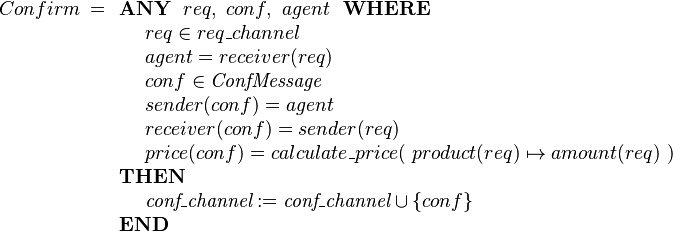 
Confirm ~=
\begin{array}[t]{l} 
\textbf{ANY}~~ req,~ conf, ~ agent ~~\textbf{WHERE} \\ 
~~~~ req \in req\_channel  \\
~~~~ agent  = receiver(req) \\
~~~~ conf \in \textit{ConfMessage}  \\
~~~~ sender( conf ) = agent \\
~~~~ receiver( conf ) = sender(req) \\
~~~~ price(conf) = calculate\_price(~  product(req)\mapsto amount(req) ~) \\ 
\textbf{THEN} \\
~~~~ \textit{conf\_channel} := \textit{conf\_channel} \cup \{conf\} \\
\textbf{END}
\end{array}
