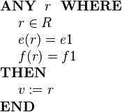 
\begin{array}{l} 
\textbf{ANY}~~ r ~~\textbf{WHERE} \\ 
~~~~ r \in R  \\
~~~~ e( r ) = e1 \\
~~~~ f( r ) = f1 \\ 
\textbf{THEN} \\
~~~~ v := r \\
\textbf{END}
\end{array}
