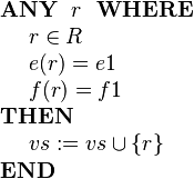 
\begin{array}{l} 
\textbf{ANY}~~ r ~~\textbf{WHERE} \\ 
~~~~ r \in R  \\
~~~~ e( r ) = e1 \\
~~~~ f( r ) = f1 \\ 
\textbf{THEN} \\
~~~~ vs := vs \cup \{r\} \\
\textbf{END}
\end{array}
