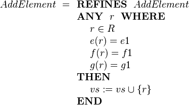 
AddElement ~=
\begin{array}[t]{l} 
\textbf{REFINES}~~ AddElement \\
\textbf{ANY}~~ r ~~\textbf{WHERE} \\ 
~~~~ r \in R  \\
~~~~ e( r ) = e1 \\
~~~~ f( r ) = f1 \\ 
~~~~ g( r ) = g1 \\ 
\textbf{THEN} \\
~~~~ vs := vs \cup \{r\} \\
\textbf{END}
\end{array}
