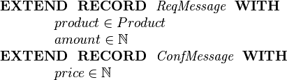  \begin{array}{l}
 \textbf{EXTEND~~ RECORD}~~ \textit{ReqMessage}~~\textbf{WITH}\\
  ~~~~~~~~~~~~  product\in Product\\
  ~~~~~~~~~~~~  amount\in \nat\\
 \textbf{EXTEND~~ RECORD}~~ \textit{ConfMessage}~~\textbf{WITH}\\
  ~~~~~~~~~~~~  price\in \nat\\ \end{array} 
