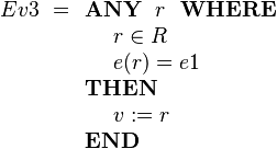 
Ev3 ~= \begin{array}[t]{l} 
\textbf{ANY}~~ r ~~\textbf{WHERE} \\ 
~~~~ r \in R  \\
~~~~ e( r ) = e1 \\
\textbf{THEN} \\
~~~~ v := r \\
\textbf{END}
\end{array}
