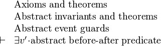 
\begin{array}{ll}
& \text{Axioms and theorems}\\
& \text{Abstract invariants and theorems}\\
& \text{Abstract event guards}\\
\vdash & \exist v'\qdot\text{abstract before-after predicate}
\end{array}
