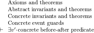 
\begin{array}{ll}
& \text{Axioms and theorems}\\
& \text{Abstract invariants and theorems}\\
& \text{Concrete invariants and theorems}\\
& \text{Concrete event guards}\\
\vdash & \exist v'\qdot\text{concrete before-after predicate}
\end{array}
