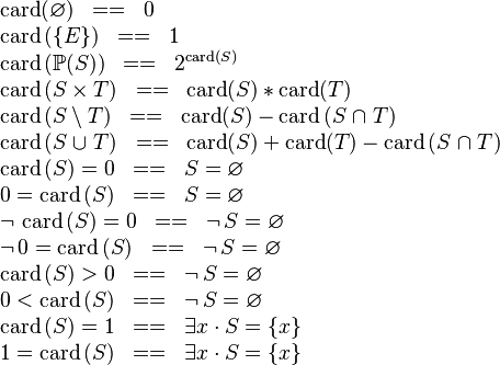 
\begin{array}{l}
\card(\emptyset) \;\;==\;\; 0 \\
\card\,(\{E\}) \;\;==\;\; 1  \\
\card\,(\pow(S)) \;\;==\;\; 2^{\card(S)} \\
\card\,(S \cprod T) \;\;==\;\; \card(S) * \card(T)  \\
\card\,(S \setminus T) \;\;==\;\; \card(S)-\card\,(S \binter T) \\
\card\,(S \bunion T) \;\;==\;\; \card(S)+\card(T)-\card\,(S \binter T) \\
\card\,(S) = 0 \;\;==\;\; S = \emptyset \\
0 = \card\,(S) \;\;==\;\; S = \emptyset \\
\neg\, \card\,(S) = 0 \;\;==\;\; \neg\, S = \emptyset \\
\neg\, 0 = \card\,(S) \;\;==\;\; \neg\, S = \emptyset \\
\card\,(S) > 0 \;\;==\;\; \neg\, S = \emptyset \\
0 < \card\,(S) \;\;==\;\; \neg\, S = \emptyset \\
\card\,(S) = 1 \;\;==\;\; \exists x \,\qdot\, S = \{x\} \\
1 = \card\,(S) \;\;==\;\; \exists x \,\qdot\, S = \{x\}
\end{array}
