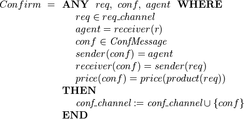
Confirm ~=
\begin{array}[t]{l} 
\textbf{ANY}~~ req,~ conf, ~ agent ~~\textbf{WHERE} \\ 
~~~~ req \in req\_channel  \\
~~~~ agent  = receiver(r) \\
~~~~ conf \in \textit{ConfMessage}  \\
~~~~ sender( conf ) = agent \\
~~~~ receiver( conf ) = sender(req) \\
~~~~ price(conf) = price(product(req)) \\ 
\textbf{THEN} \\
~~~~ \textit{conf\_channel} := \textit{conf\_channel} \cup \{conf\} \\
\textbf{END}
\end{array}
