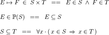 
\begin{array}{l}
E \mapsto F \;\in\; S \cprod T \;\;==\;\; E \in S \;\land\; F \in T \\ \\
E \in \pow(S) \;\;==\;\; E \subseteq S \\ \\
S \subseteq T \;\;==\;\; \forall x\,\qdot\,(\, x\in S \;\limp\; x \in T\,)
\end{array}
