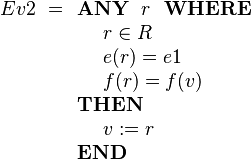 
Ev2 ~=\begin{array}[t]{l} 
\textbf{ANY}~~ r ~~\textbf{WHERE} \\ 
~~~~ r \in R  \\
~~~~ e( r ) = e1 \\
~~~~ f( r ) = f(v) \\ 
\textbf{THEN} \\
~~~~ v := r \\
\textbf{END}
\end{array}

