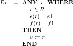 
Ev1 ~=\begin{array}[t]{l} 
\textbf{ANY}~~ r ~~\textbf{WHERE} \\ 
~~~~ r \in R  \\
~~~~ e( r ) = e1 \\
~~~~ f( r ) = f1 \\ 
\textbf{THEN} \\
~~~~ v := r \\
\textbf{END}
\end{array}

