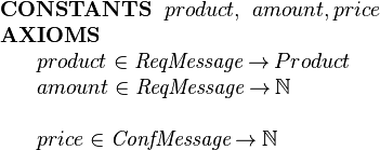  \begin{array}{l}
\textbf{CONSTANTS}~~ product,~ amount, price\\
\textbf{AXIOMS}\\
~~~~\begin{array}{l}
   product \in  \textit{ReqMessage}  \tfun Product\\
   amount \in  \textit{ReqMessage}  \tfun \nat\\ ~\\
   price \in \textit{ConfMessage} \tfun \nat
 \end{array} 
\end{array} 
