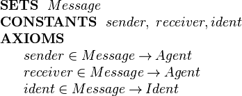  \begin{array}{l}
 \textbf{SETS}~~ Message\\
\textbf{CONSTANTS}~~ sender,~ receiver, ident\\
\textbf{AXIOMS}\\
~~~~\begin{array}{l}
   sender \in  Message \tfun Agent\\
   receiver \in  Message \tfun Agent\\
   ident \in Message \tfun Ident
 \end{array} 
\end{array} 
