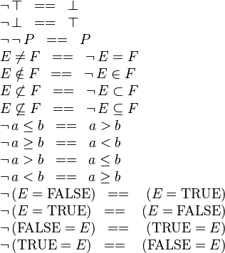 
\begin{array}{l}
\neg\,\btrue \;\;==\;\; \bfalse \\
\neg\,\bfalse \;\;==\;\; \btrue \\
\neg\,\neg\,P \;\;==\;\; P \\
E\neq F \;\;==\;\; \neg\, E = F \\
E\notin F \;\;==\;\; \neg\, E \in F \\
E\not\subset F \;\;==\;\; \neg\, E \subset F \\
E\not\subseteq F \;\;==\;\; \neg\, E \subseteq F \\
\neg\, a\leq b \;\;==\;\; a>b \\
\neg\, a\geq b \;\;==\;\; a<b \\
\neg\, a> b \;\;==\;\; a\leq b \\
\neg\, a< b \;\;==\;\; a \geq b \\
\neg\,(E=\False) \;\;==\;\;\ (E=\True) \\
\neg\,(E=\True) \;\;==\;\;\ (E=\False) \\
\neg\,(\False=E) \;\;==\;\;\ (\True = E) \\
\neg\,(\True=E) \;\;==\;\;\ (\False = E)
\end{array}
